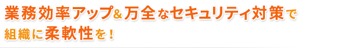 業務効率アップ＆万全なセキュリティ対策で組織に柔軟性を！