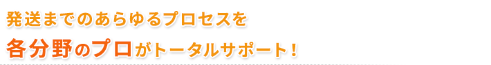 発送までのあらゆるプロセスを各分野のプロがトータルサポート！