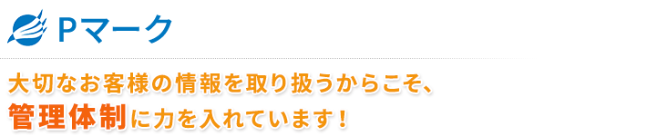 ■ Pマーク
大切なお客様の情報を取り扱うからこそ、管理体制に力を入れています！